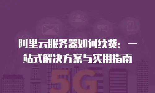 阿里云服务器如何续费：一站式解决方案与实用指南
