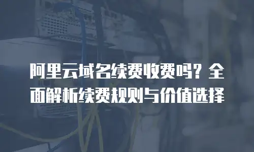 阿里云域名续费收费吗？全面解析续费规则与价值选择