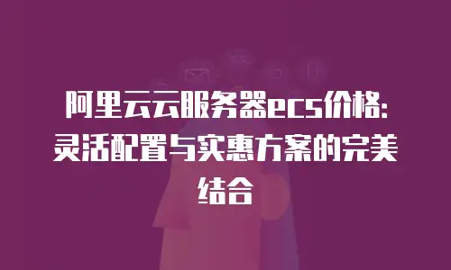 阿里云云服务器ecs价格：灵活配置与实惠方案的完美结合
