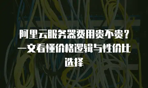 阿里云服务器费用贵不贵？一文看懂价格逻辑与性价比选择