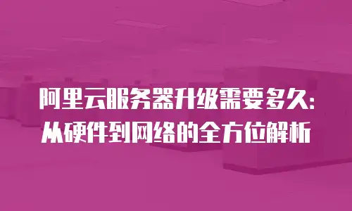 阿里云服务器升级需要多久：从硬件到网络的全方位解析