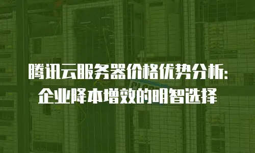 腾讯云服务器价格优势分析：企业降本增效的明智选择