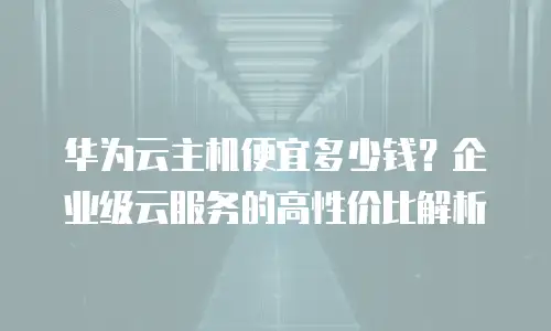 华为云主机便宜多少钱？企业级云服务的高性价比解析
