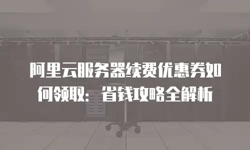 阿里云服务器续费优惠券如何领取：省钱攻略全解析