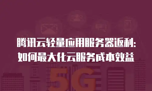 腾讯云轻量应用服务器返利：如何最大化云服务成本效益