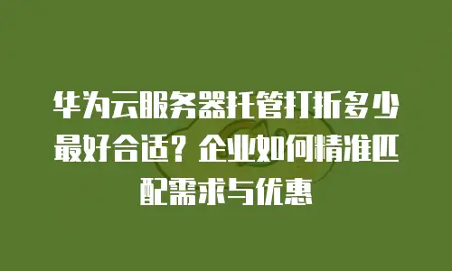 华为云服务器托管打折多少最好合适？企业如何精准匹配需求与优惠