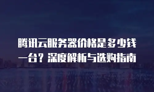 腾讯云服务器价格是多少钱一台？深度解析与选购指南