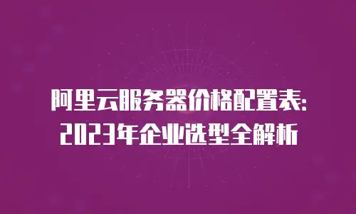 阿里云服务器价格配置表：2023年企业选型全解析