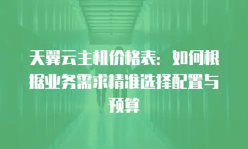 天翼云主机价格表：如何根据业务需求精准选择配置与预算