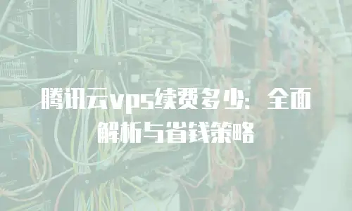 腾讯云vps续费多少：全面解析与省钱策略