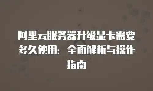 阿里云服务器升级显卡需要多久使用：全面解析与操作指南