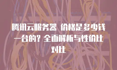 腾讯云服务器 价格是多少钱一台的？全面解析与性价比对比