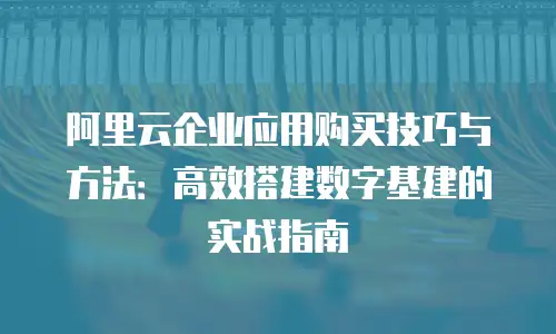 阿里云企业应用购买技巧与方法：高效搭建数字基建的实战指南