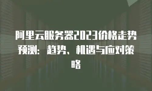 阿里云服务器2023价格走势预测：趋势、机遇与应对策略