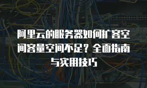 阿里云的服务器如何扩容空间容量空间不足？全面指南与实用技巧