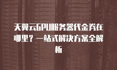 天翼云GPU服务器代金券在哪里？一站式解决方案全解析