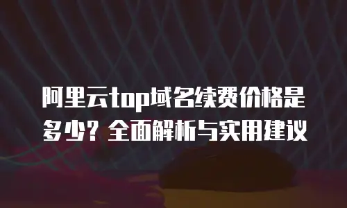 阿里云top域名续费价格是多少？全面解析与实用建议