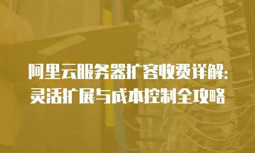 阿里云服务器扩容收费详解：灵活扩展与成本控制全攻略