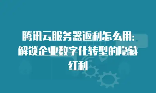 腾讯云服务器返利怎么用：解锁企业数字化转型的隐藏红利