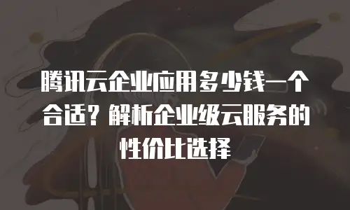 腾讯云企业应用多少钱一个合适？解析企业级云服务的性价比选择