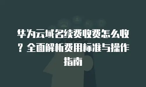 华为云域名续费收费怎么收？全面解析费用标准与操作指南