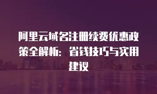 阿里云域名注册续费优惠政策全解析：省钱技巧与实用建议