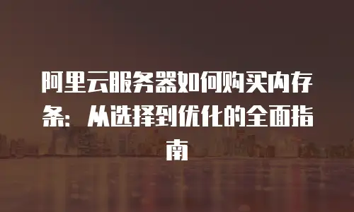 阿里云服务器如何购买内存条：从选择到优化的全面指南