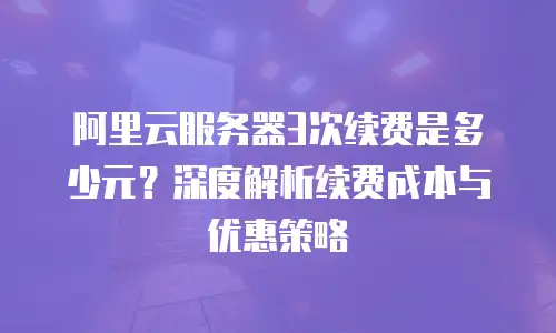 阿里云服务器3次续费是多少元？深度解析续费成本与优惠策略