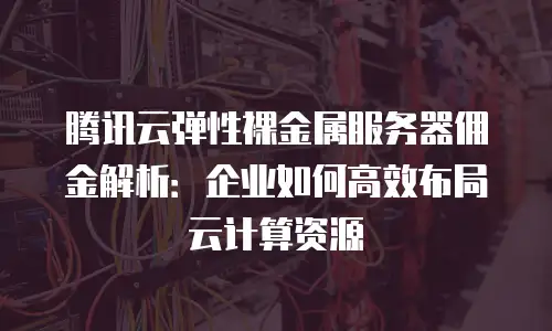腾讯云弹性裸金属服务器佣金解析：企业如何高效布局云计算资源