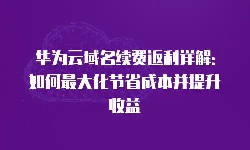 华为云域名续费返利详解：如何最大化节省成本并提升收益