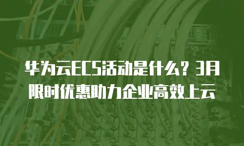 华为云ECS活动是什么？3月限时优惠助力企业高效上云