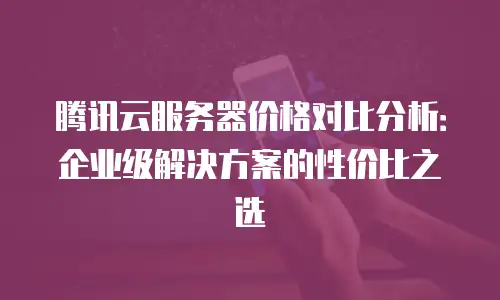 腾讯云服务器价格对比分析：企业级解决方案的性价比之选
