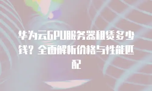 华为云GPU服务器租赁多少钱？全面解析价格与性能匹配