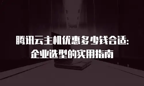 腾讯云主机优惠多少钱合适：企业选型的实用指南