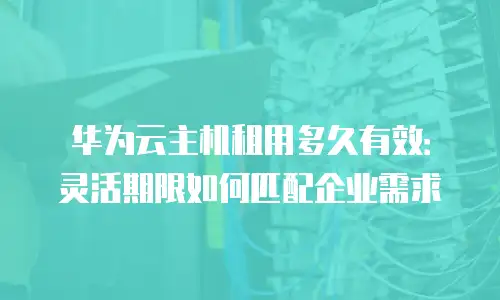 华为云主机租用多久有效：灵活期限如何匹配企业需求