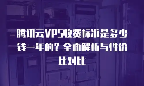 腾讯云VPS收费标准是多少钱一年的？全面解析与性价比对比
