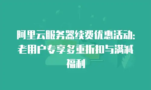 阿里云服务器续费优惠活动：老用户专享多重折扣与满减福利