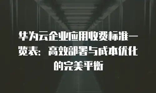 华为云企业应用收费标准一览表：高效部署与成本优化的完美平衡