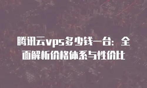 腾讯云vps多少钱一台：全面解析价格体系与性价比