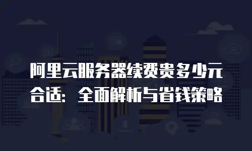 阿里云服务器续费贵多少元合适：全面解析与省钱策略
