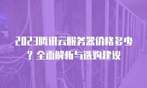 2023腾讯云服务器价格多少？全面解析与选购建议