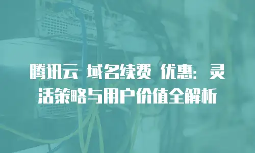 腾讯云 域名续费 优惠：灵活策略与用户价值全解析