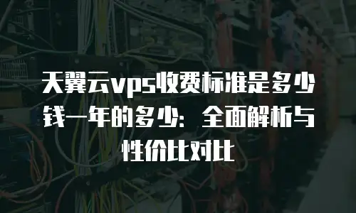 天翼云vps收费标准是多少钱一年的多少：全面解析与性价比对比