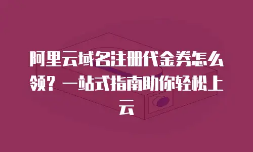 阿里云域名注册代金券怎么领？一站式指南助你轻松上云