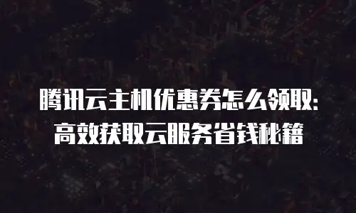 腾讯云主机优惠券怎么领取：高效获取云服务省钱秘籍