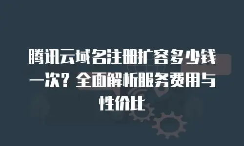 腾讯云域名注册扩容多少钱一次？全面解析服务费用与性价比