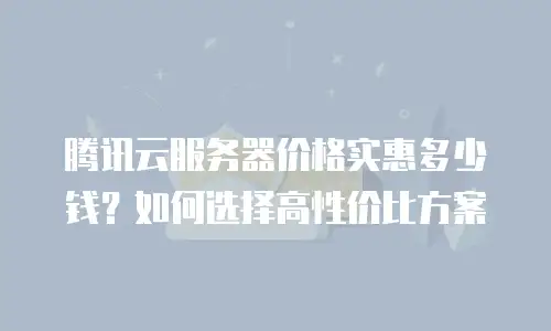 腾讯云服务器价格实惠多少钱？如何选择高性价比方案