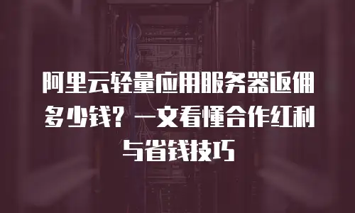 阿里云轻量应用服务器返佣多少钱？一文看懂合作红利与省钱技巧