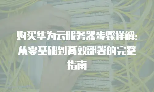 购买华为云服务器步骤详解：从零基础到高效部署的完整指南
