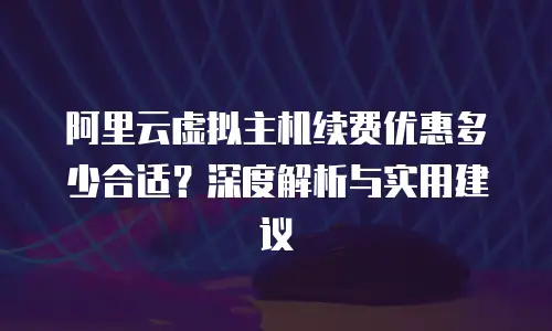 阿里云虚拟主机续费优惠多少合适？深度解析与实用建议